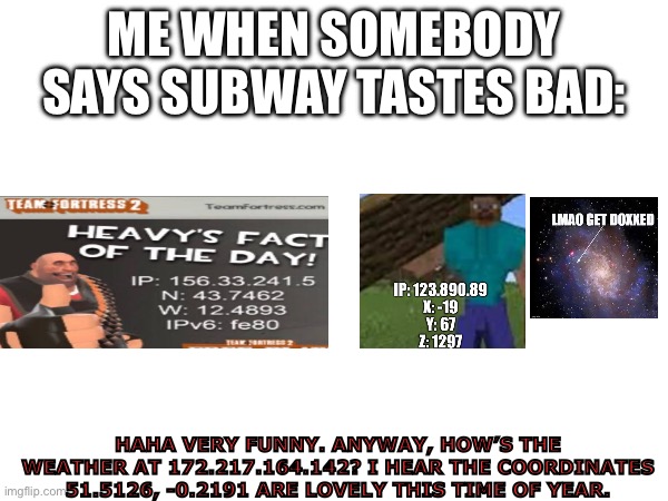 Me when somebody says subway tastes bad:; Haha very funny. Anyway, how’s the weather at 172.217.164.142? I hear the coordinates 51.5126, -0.2191 are lovely this time of year. | image tagged in ayy lmao | made w/ Imgflip meme maker