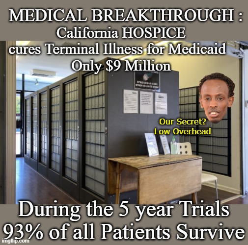Patient Friendly, No Waiting (41 facilities all @ one convenient location) | Medical Breakthrough :; California HOSPICE cures Terminal Illness for Medicaid 
 Only $9 Million; Our Secret?
Low Overhead; During the 5 year Trials 93% of all Patients Survive | image tagged in california medicaid hospice meme | made w/ Imgflip meme maker