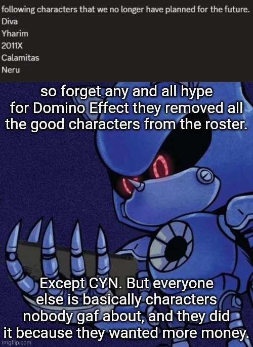how to kill the fuckin game instantly | so forget any and all hype for Domino Effect they removed all the good characters from the roster. Except CYN. But everyone else is basically characters nobody gaf about, and they did it because they wanted more money. | image tagged in metal sonic reaction | made w/ Imgflip meme maker