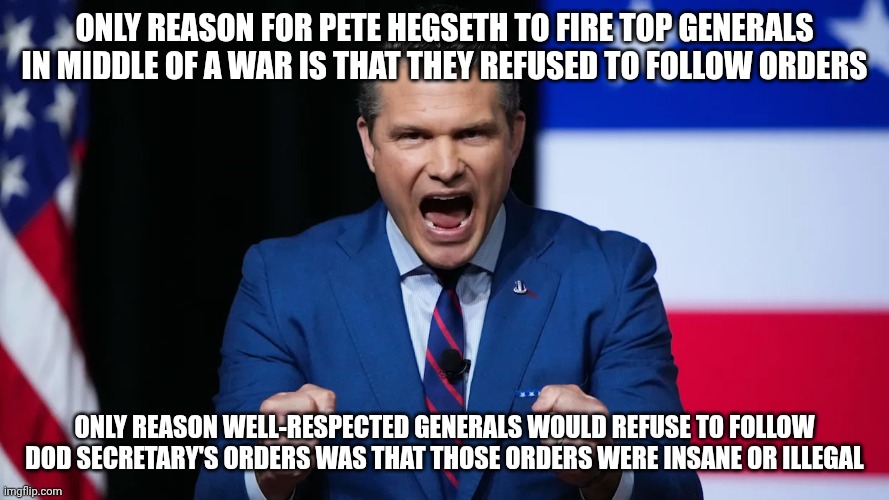 The Hague awaits | Only reason for Pete Hegseth to fire top generals in middle of a war is that they refused to follow orders; Only reason well-respected generals would refuse to follow DOD Secretary's orders was that those orders were insane or illegal | image tagged in angry hegseth,ive committed various war crimes,pete hegseth,trump unfit unqualified dangerous,donald trump | made w/ Imgflip meme maker