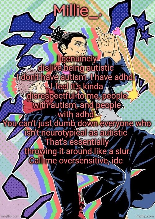 "I-it's such a n-non-issue-" DOOOOOON'T CAAAAARRREEE | I genuinely dislike being autistic 
I don't have autism. I have adhd. 
I feel it's kinda disrespectful to me, people with autism, and people with adhd.
You can't just dumb down everyone who isn't neurotypical as autistic 
That's essentially throwing it around like a slur
Call me oversensitive, idc | image tagged in millie's jjk announcement template | made w/ Imgflip meme maker