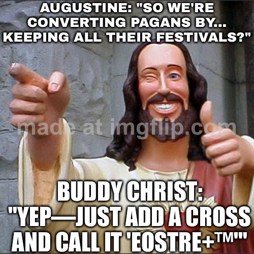 WHEN POPE GREGORY SAID “CONVERT THEM, BUT KEEP THE VIBES”; AUGUSTINE REALLY INVENTED ‘EASTER: NOW WITH 40% MORE JESUS’ | AUGUSTINE: "SO WE'RE CONVERTING PAGANS BY... KEEPING ALL THEIR FESTIVALS?"; BUDDY CHRIST: "YEP—JUST ADD A CROSS AND CALL IT 'EOSTRE+™'" | image tagged in memes,buddy christ,christianity,abrahamic religions,anti-religion,happy easter | made w/ Imgflip meme maker
