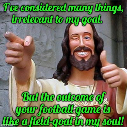 Buddy Christ Meme | I’ve considered many things, irrelevant to my goal. But the outcome of your football game is like a field-goal in my soul! | image tagged in memes,buddy christ | made w/ Imgflip meme maker