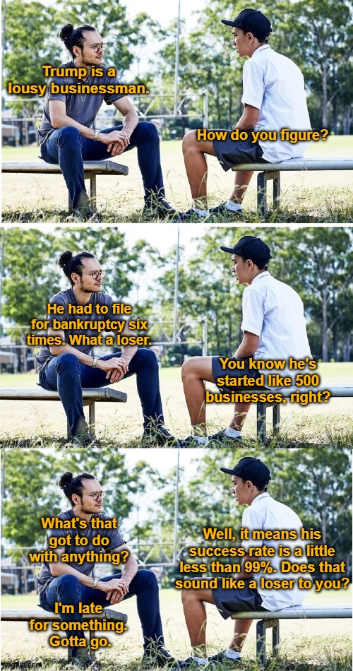 Trump is a lousy businessman. How do you figure? He had to file for bankruptcy six times. What a loser. You know he's started like 500 businesses, right? Well, it means his success rate is a little less than 99%. Does that sound like a loser to you? What's that got to do with anything? I'm late 
for something. 
Gotta go. | image tagged in trump | made w/ Imgflip meme maker