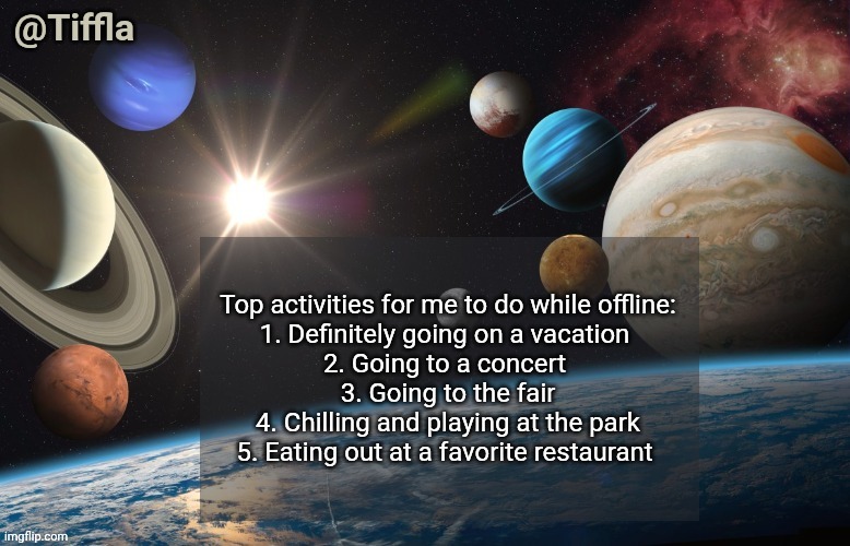 My favorite activities to do while offline | Top activities for me to do while offline:
1. Definitely going on a vacation 
2. Going to a concert 
3. Going to the fair
4. Chilling and playing at the park
5. Eating out at a favorite restaurant | image tagged in tiffla planets of the solar system announcement template | made w/ Imgflip meme maker