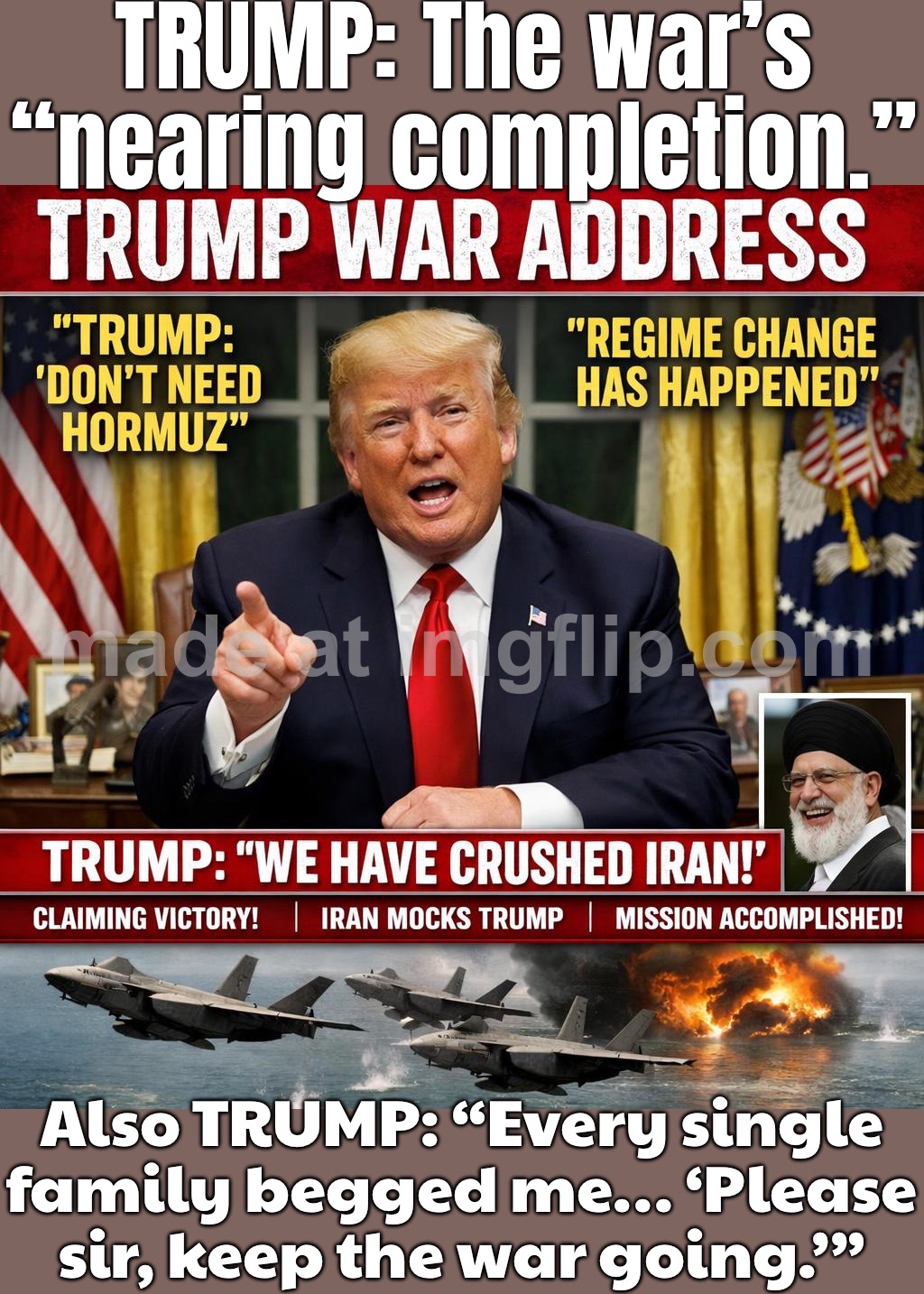 Core objectives are 'nearing completion'… TRUST ME. And EVERY SINGLE grieving family said: 'Please sir, keep the war going.' | TRUMP: The war’s “nearing completion.”; Also TRUMP: “Every single family begged me… ‘Please sir, keep the war going.’” | image tagged in trump war address,trump lies,world war 3,iran,apocalypse,capitalism | made w/ Imgflip meme maker