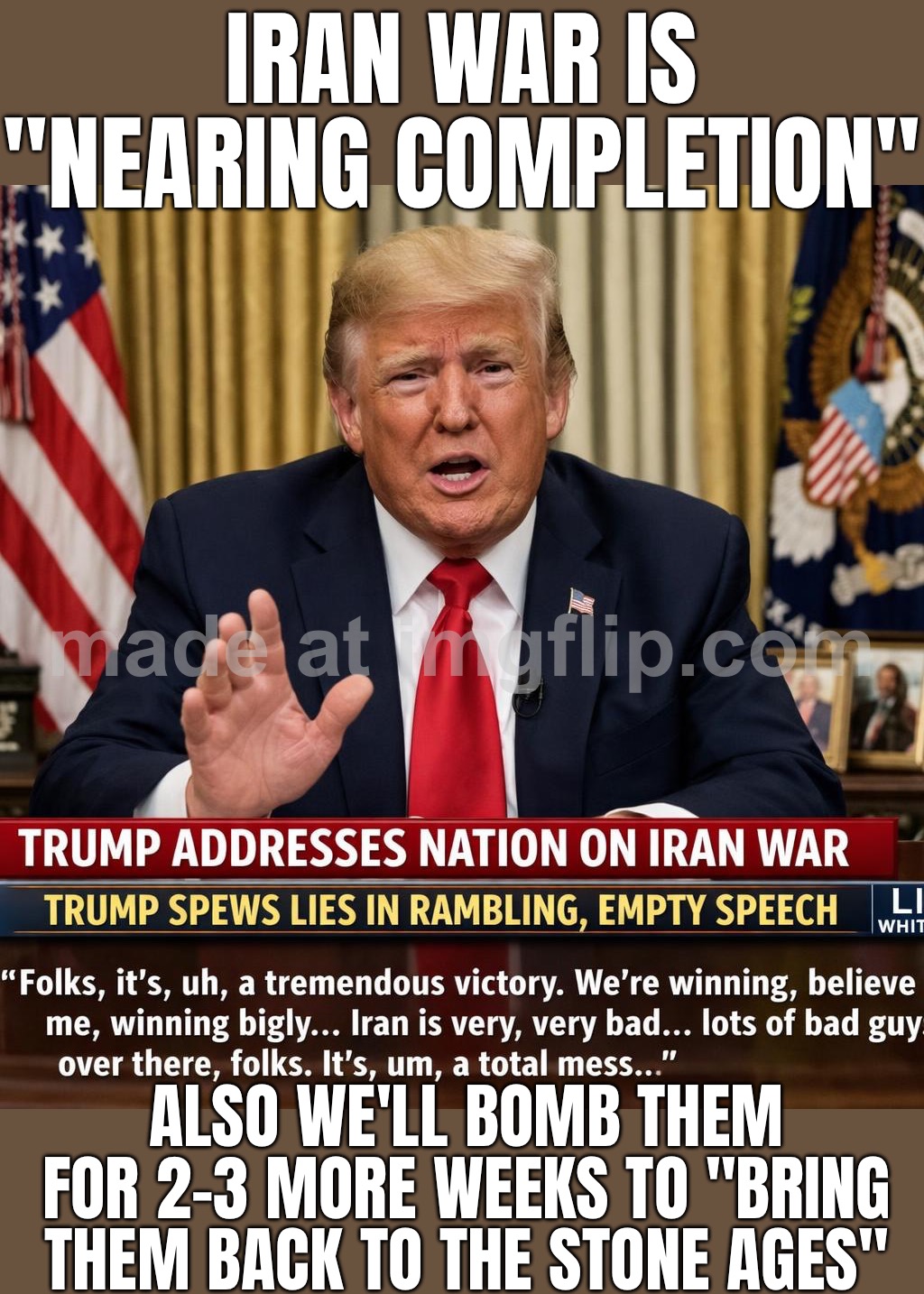 WAR WITH IRAN IS “NEARING COMPLETION”…; …ALSO WE’RE BOMBING THEM FOR 2–3 MORE WEEKS TO “BRING THEM BACK TO THE STONE AGES” | IRAN WAR IS "NEARING COMPLETION"; ALSO WE'LL BOMB THEM FOR 2–3 MORE WEEKS TO "BRING THEM BACK TO THE STONE AGES" | image tagged in trump war address,bomb,bombs,iran,world war 3,donald trump | made w/ Imgflip meme maker