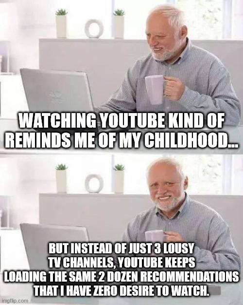 Childhood memories | Watching Youtube kind of reminds me of my childhood... But instead of just 3 lousy TV channels, Youtube keeps loading the same 2 dozen recommendations that I have zero desire to watch. | image tagged in memes,hide the pain harold,lousy tv choices,youtube,video recommendations,childhood | made w/ Imgflip meme maker