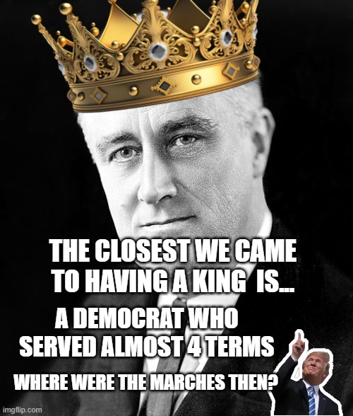 Franklin D Roosevelt | The closest we came to having a king  is... A democrat who served almost 4 terms; Where were the marches then? | image tagged in franklin d roosevelt | made w/ Imgflip meme maker