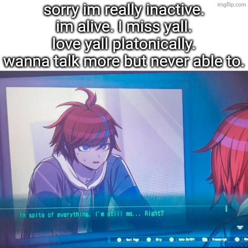 hi gng I didnt die in a fire | sorry im really inactive. im alive. I miss yall. love yall platonically. wanna talk more but never able to. | image tagged in hundred line despite everything it's still me | made w/ Imgflip meme maker