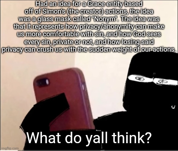 I'm so sad Grace got killed vro... | Had an idea for a Grace entity based off of Simon's (the creator) actions, the idea was a glass mask called "Nonym". The idea was that it represents how privacy/anonymity can make us more comfortable with sin, and how God sees every sin, private or not, and how losing said privacy can crush us with the sudden weight of our actions. What do yall think? | image tagged in john grace rahhh | made w/ Imgflip meme maker