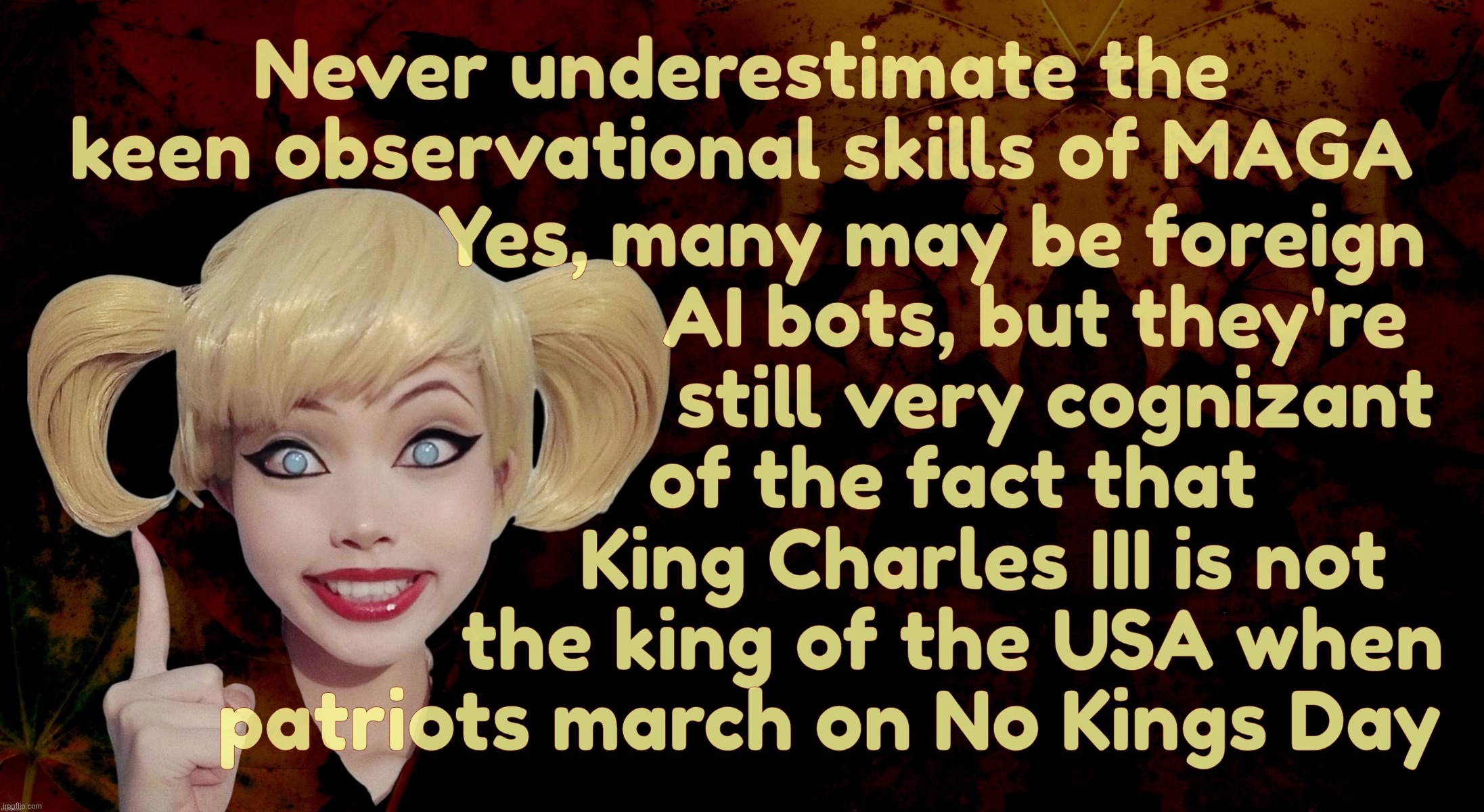 MAGAts are so smart, they actually know that we have no King, unlike No Kings marchers who think we do, according to MAGA | Never underestimate the
keen observational skills of MAGA; Yes, many may be foreign
                            AI bots, but they're
                              still very cognizant
                    of the fact that
                       King Charles III is not
                    the king of the USA when
        patriots march on No Kings Day | image tagged in harley quinn,no kings protest,we have no kings say maga,keen observational skills,double digit iqs can be smart too,idiocracy | made w/ Imgflip meme maker