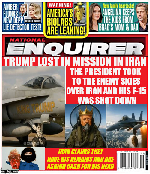 National Enquirer Trump MIA in Iran | The president took
 to the enemy skies
 over Iran and his F-15
  was shot down; Trump lost in mission in iran; Iran claims they have his remains and are asking cash for his head | image tagged in national enquirer trump mia in iran,trump dump,trump awol,trump's illegal war,gop genocide,epic failure | made w/ Imgflip meme maker