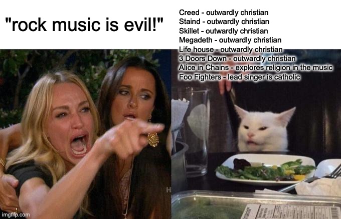 we dont talk about the Red Hot Chili Peppers | Creed - outwardly christian
Staind - outwardly christian
Skillet - outwardly christian
Megadeth - outwardly christian
Life house - outwardly christian
3 Doors Down - outwardly christian
Alice in Chains - explores religion in the music
Foo Fighters - lead singer is catholic; "rock music is evil!" | image tagged in memes,woman yelling at cat | made w/ Imgflip meme maker
