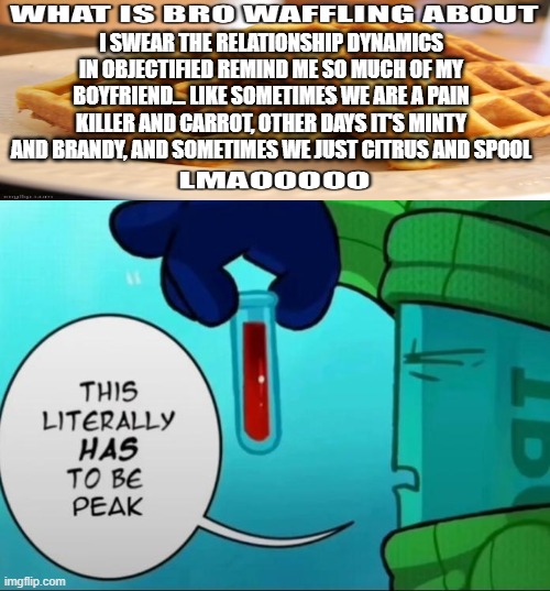 there's like only two people that will understand this </3 | i swear the relationship dynamics in objectified remind me so much of my boyfriend... like sometimes we are a Pain killer and Carrot, other days it's Minty and Brandy, and sometimes we just Citrus and Spool | image tagged in peak | made w/ Imgflip meme maker