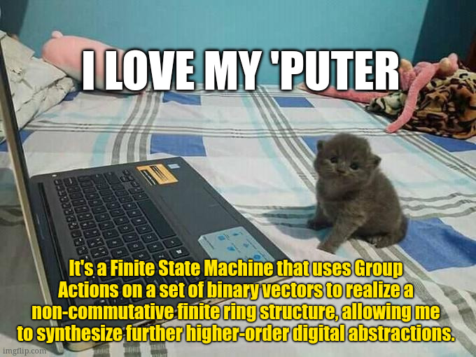 i love my 'puter; It's a Finite State Machine that uses Group Actions on a set of binary vectors to realize a non-commutative finite ring structure, allowing me to synthesize further higher-order digital abstractions. | made w/ Imgflip meme maker
