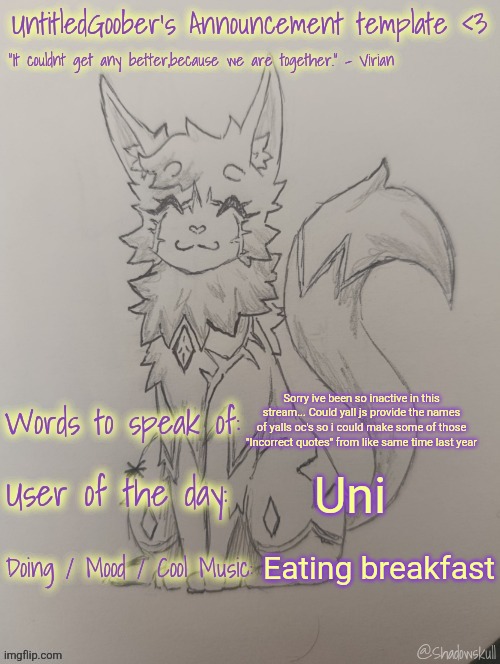 UntitledGoober has something to say!!!!!! (Ty shadowskull!) | Sorry ive been so inactive in this stream... Could yall js provide the names of yalls oc's so i could make some of those "Incorrect quotes" from like same time last year; Uni; Eating breakfast | image tagged in untitledgoober has something to say ty shadowskull | made w/ Imgflip meme maker