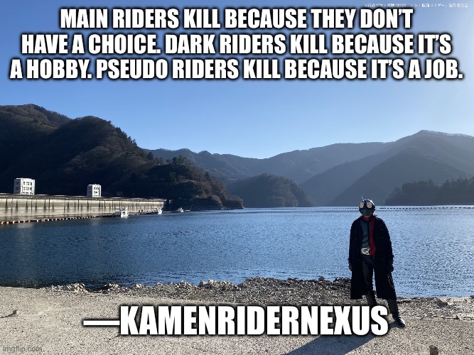 Random thought of the day. | Main Riders kill because they don’t have a choice. Dark Riders kill because it’s a hobby. Pseudo Riders kill because it’s a job. —KamenRiderNexus | image tagged in kamen rider standing,kamen rider | made w/ Imgflip meme maker