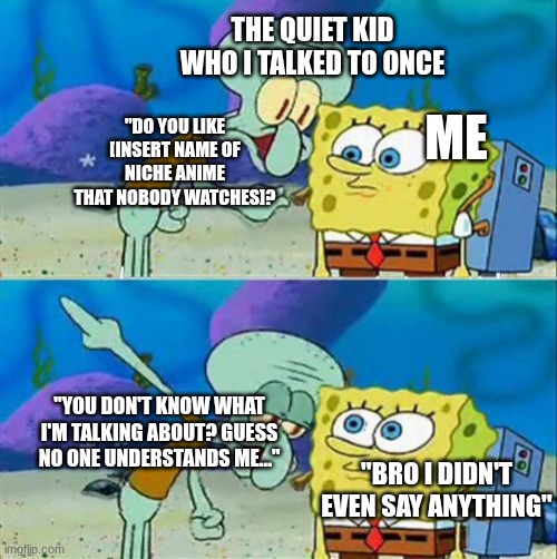 Bro's always tryna get someone's attention | The quiet kid who I talked to once; Me; "Do you like [Insert name of niche anime that nobody watches]? "You don't know what I'm talking about? Guess no one understands me..."; "Bro I didn't even say anything" | image tagged in memes,talk to spongebob | made w/ Imgflip meme maker