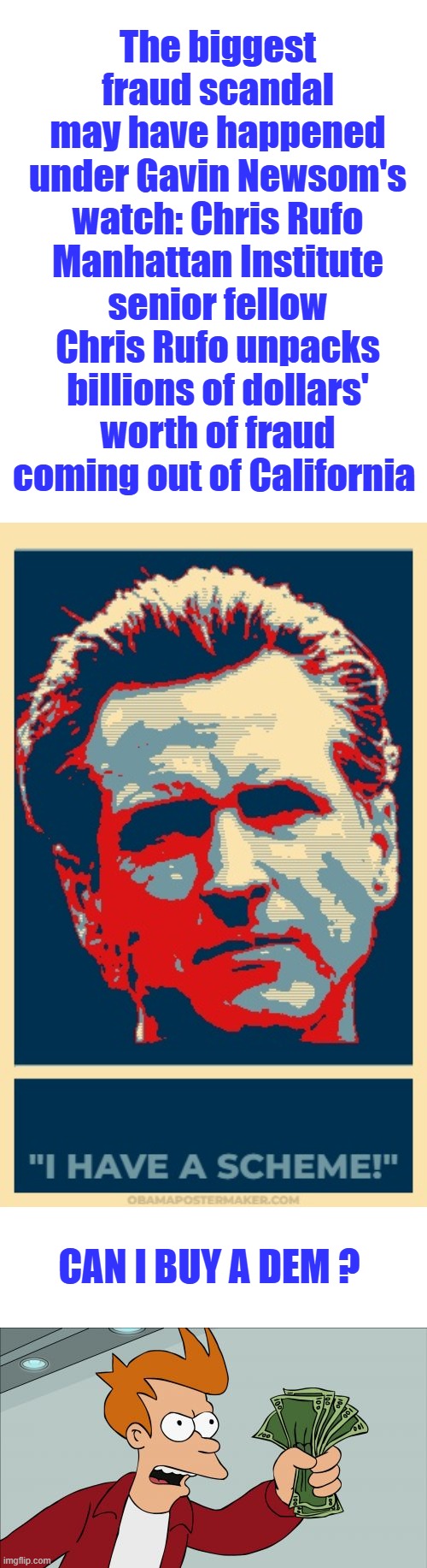 Hospice facility with 85% survive rate then they would show up in another a few days later, guess what they survived and moved | The biggest fraud scandal may have happened under Gavin Newsom's watch: Chris Rufo
Manhattan Institute senior fellow Chris Rufo unpacks billions of dollars' worth of fraud coming out of California; Can I buy a DEM ? | image tagged in gavin i have a scheme newsom,memes,shut up and take my money fry | made w/ Imgflip meme maker