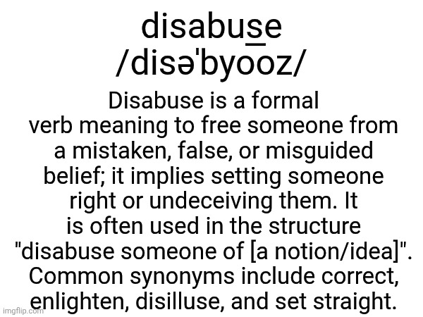 disabuse | disabuse
/disəˈbyo͞oz/; Disabuse is a formal verb meaning to free someone from a mistaken, false, or misguided belief; it implies setting someone right or undeceiving them. It is often used in the structure "disabuse someone of [a notion/idea]". Common synonyms include correct, enlighten, disilluse, and set straight. | image tagged in memes,words,definition,vocabulary,lexicon,disabuse | made w/ Imgflip meme maker