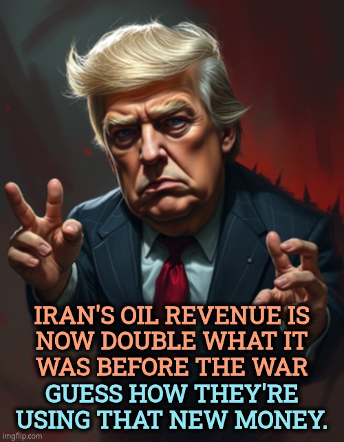 Well played, Mr President. | Iran's oil revenue is
 now double what it 
was before the war; Guess how they're using that new money. | image tagged in trump,iran,war,oil,gas prices,incompetence | made w/ Imgflip meme maker