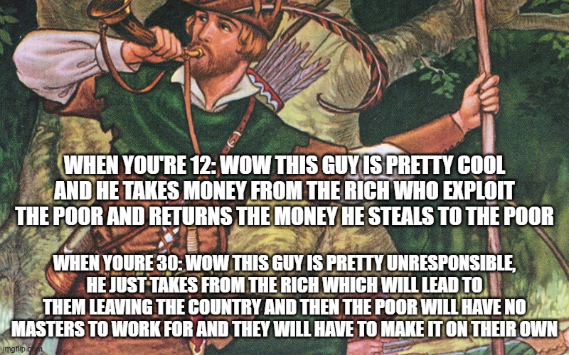 when you're 12: wow this guy is pretty cool and he takes money from the rich who exploit the poor and returns the money he steals to the poor; when youre 30: wow this guy is pretty unresponsible, he just takes from the rich which will lead to them leaving the country and then the poor will have no masters to work for and they will have to make it on their own | made w/ Imgflip meme maker