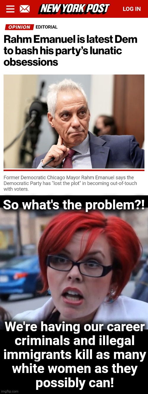 Like, what's his problem?!  Does he expect an even HIGHER body count?! | So what's the problem?! We're having our career
criminals and illegal
immigrants kill as many
white women as they
possibly can! | image tagged in big red feminist 2,memes,rahm emanuel,democrats,crime,murder | made w/ Imgflip meme maker