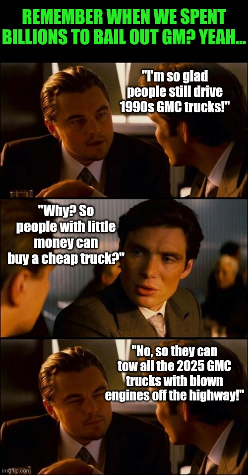 We gave over 10 BILLION to General Motors to keep them in business! Why? WHY? | Remember when we spent billions to bail out GM? Yeah... "I'm so glad people still drive 1990s GMC trucks!"; "Why? So people with little money can buy a cheap truck?"; "No, so they can tow all the 2025 GMC trucks with blown engines off the highway!" | image tagged in di caprio inception,cars,engineering,corporate greed,scumbag,garbage | made w/ Imgflip meme maker