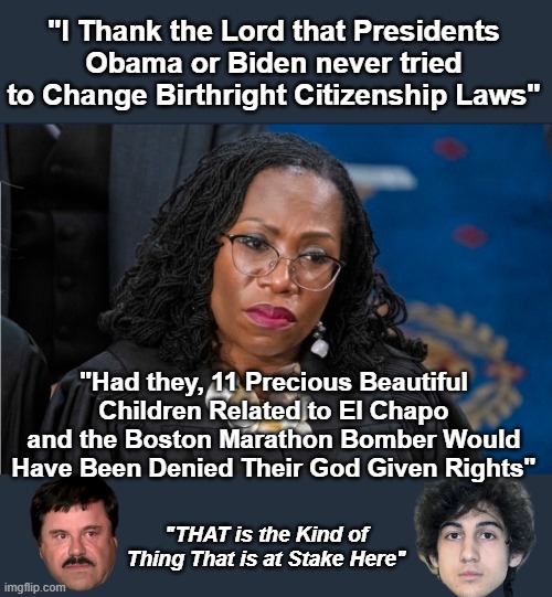 Fun Fact ? They both got the Covid Stimulus $ too | "I Thank the Lord that Presidents Obama or Biden never tried to Change Birthright Citizenship Laws"; "Had they, 11 Precious Beautiful Children Related to El Chapo and the Boston Marathon Bomber Would Have Been Denied Their God Given Rights"; "THAT is the Kind of Thing That is at Stake Here" | image tagged in kbj birthright citizenship meme | made w/ Imgflip meme maker