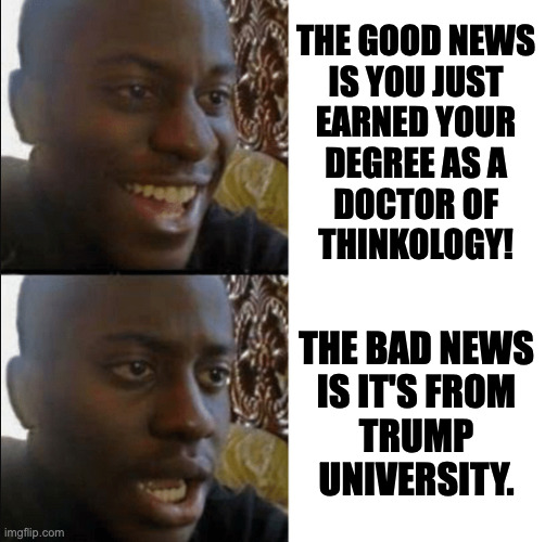 Good news and very bad news. | the good news
is you just
earned your
degree as a
doctor of
thinkology! the bad news
is it's from
trump
university. | image tagged in good and bad news,memes,trump university | made w/ Imgflip meme maker