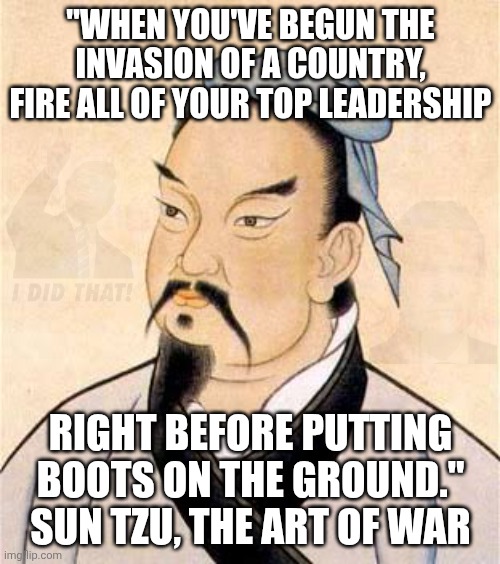 Sun Tzu also recommends retiring mine sweepers I the Strait and letting go FBI counterintelligence agents | "When you've begun the invasion of a country, fire all of your top leadership; right before putting boots on the ground."
Sun Tzu, The Art of War | image tagged in sun tzu,donald trump,trump unfit unqualified dangerous,pete hegseth,iran | made w/ Imgflip meme maker