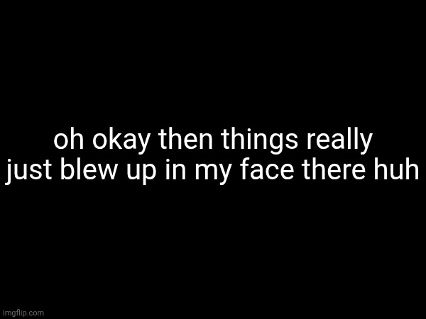 doesn't look like I'll be online much today | oh okay then things really just blew up in my face there huh | made w/ Imgflip meme maker