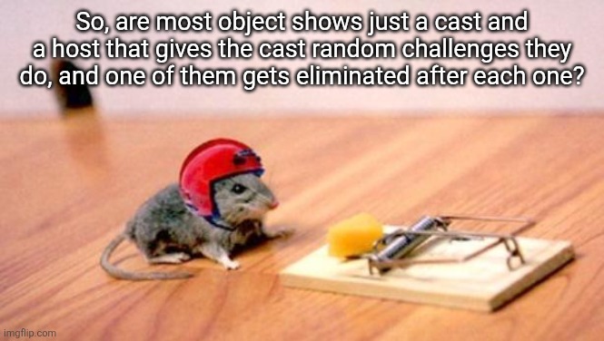 Are there ones that don't follow this formula? | So, are most object shows just a cast and a host that gives the cast random challenges they do, and one of them gets eliminated after each one? | image tagged in mouse trap | made w/ Imgflip meme maker