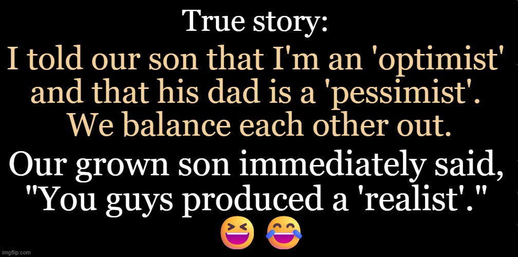 Is a "glass half full or half empty"? Realist: "The glass is entirely full, half w/ water & half w/ air." | True story:; I told our son that I'm an 'optimist' 
and that his dad is a 'pessimist'. 
We balance each other out. Our grown son immediately said, 
"You guys produced a 'realist'." 
😆😂 | image tagged in quote,realist,son,true story,glass of water,optimist pessimist | made w/ Imgflip meme maker