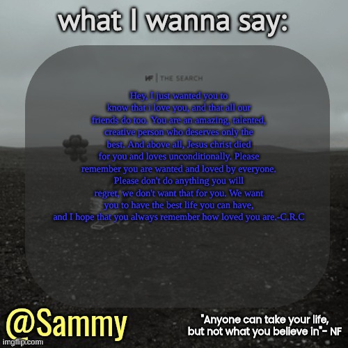 NF temp (TYSM immadoxxyou) | Hey, I just wanted you to know that i love you, and that all our friends do too. You are an amazing, talented, creative person who deserves only the best. And above all, Jesus christ died for you and loves unconditionally. Please remember you are wanted and loved by everyone. Please don't do anything you will regret, we don't want that for you. We want you to have the best life you can have, and I hope that you always remember how loved you are.-C.R.C | image tagged in nf temp tysm immadoxxyou | made w/ Imgflip meme maker