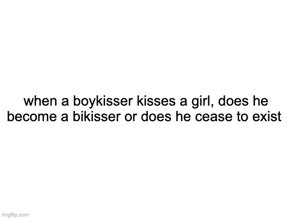when a boykisser kisses a girl, does he become a bikisser or does he cease to exist | made w/ Imgflip meme maker
