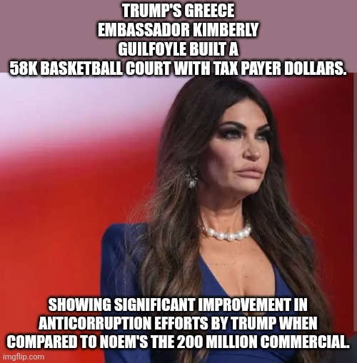 Most corrupt administration ever | Trump's Greece embassador Kimberly Guilfoyle built a 58k basketball court with tax payer dollars. Showing significant improvement in anticorruption efforts by trump when compared to Noem's the 200 million commercial. | image tagged in donald trump,trump,maga,trump sucks,nevertrump,conservative | made w/ Imgflip meme maker