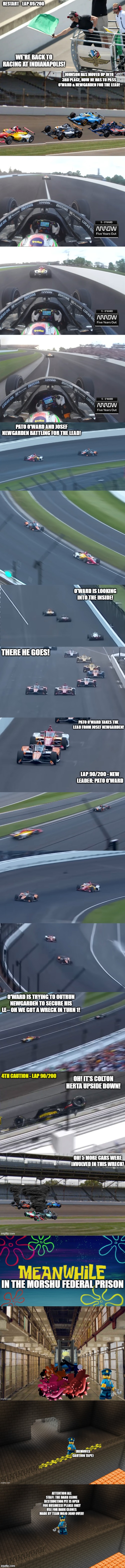 The Attack on Baton Rouge + Indy 500 + Coke 600 (Part 8: 6 car wreck at the Indy 500 + The Destruction pit is now in operation) | restart - Lap 89/200; we're back to racing at indianapolis! johnson has moved up into 3rd place, now he has to pass o'ward & newgarden for the lead! pato o'ward and josef newgarden battling for the lead! o'ward is looking into the inside! there he goes! pato o'ward takes the lead from josef newgarden! lap 90/200 - New Leader: Pato O'Ward; o'ward is trying to outrun newgarden to secure his le-- OH WE GOT A WRECK IN TURN 1! | made w/ Imgflip meme maker