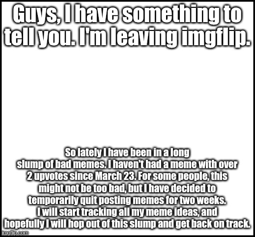 See you guys. I'll miss you :( | Guys, I have something to tell you. I'm leaving imgflip. So lately I have been in a long slump of bad memes. I haven't had a meme with over 2 upvotes since March 23. For some people, this might not be too bad, but I have decided to temporarily quit posting memes for two weeks. I will start tracking all my meme ideas, and hopefully I will hop out of this slump and get back on track. | image tagged in blank | made w/ Imgflip meme maker