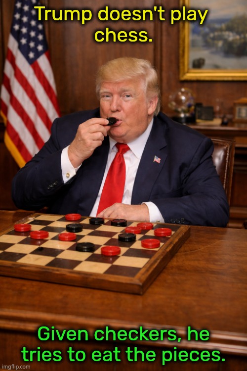Trump master strategist NOT. | Trump doesn't play 
chess. Given checkers, he tries to eat the pieces. | image tagged in trump doesn't play chess given checkers he eats the pieces,trump,iran,war,clumsy,incompetence | made w/ Imgflip meme maker
