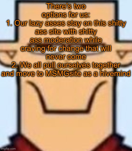I will try taking a break from Imgflip to focus on MSMGsite, who’s with me | There’s two options for us:
1. Our lazy asses stay on this shitty ass site with shitty ass moderation while craving for change that will never come
2. We all pull ourselves together and move to MSMGsite as a hivemind | image tagged in sped tyler | made w/ Imgflip meme maker