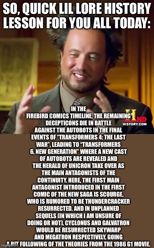 An unnecessary history lesson cuz I’m bored rn | In the Firebird Comics timeline, the remaining Decepticons die in battle against the Autobots in the final events of “Transformers 4: The Last War”, leading to “Transformers 6, New Generation” where a new cast of autobots are revealed and the Herald of Unicron take over as the main antagonists of the continuity. Here, the first main antagonist introduced in the first comic of the new saga is Scourge, who is rumored to be Thundercracker resurrected. And in unplanned sequels (in which I am unsure of doing or not), Cyclonus and Galvatron would be resurrected Skywarp and Megatron respectively, going a bit following of the theories from the 1986 g1 movie. So, quick lil lore history lesson for you all today: | image tagged in memes,ancient aliens | made w/ Imgflip meme maker