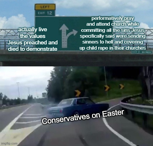 Easter Conservatism | performatively pray and attend church while committing all the sins Jesus specifically said were sending sinners to hell and covering up child rape in their churches; actually live the values Jesus preached and died to demonstrate; Conservatives on Easter | image tagged in memes,left exit 12 off ramp | made w/ Imgflip meme maker