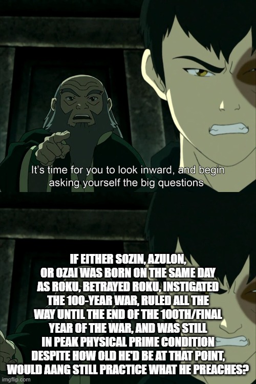 It's Time To Start Asking Yourself The Big Questions Meme | If either Sozin, Azulon, or Ozai was born on the same day as Roku, betrayed Roku, instigated the 100-year war, ruled all the way until the end of the 100th/final year of the war, and was still in peak physical prime condition despite how old he'd be at that point, would Aang still practice what he preaches? | image tagged in it's time to start asking yourself the big questions meme | made w/ Imgflip meme maker