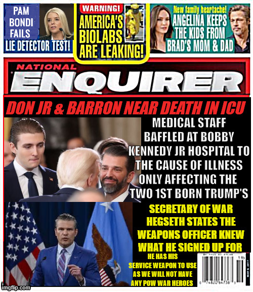 National Enquirer Trump's 1st born near death | PAM Bondi
FAILS; Medical staff baffled at Bobby Kennedy jr Hospital to the cause of illness only affecting the 
two 1st born Trump's; Don jr & Barron near death in ICU; Secretary of WAr Hegseth states the weapons officer knew what he signed up for; he has his service weapon to use as we will not have any POW war heroes | image tagged in national enquirer trump's 1st born near death,hegseth no pow heros,rfk hospital,mystery illness,happy easter | made w/ Imgflip meme maker