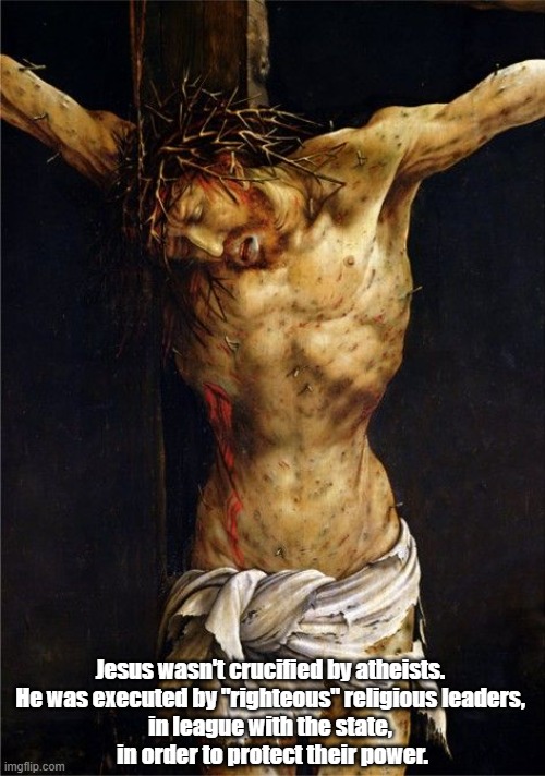 Who Crucified Jesus? (It Wasn't Atheists...) | Jesus wasn't crucified by atheists. 
He was executed by "righteous" religious leaders, 
in league with the state, 
in order to protect their power. | image tagged in crucifixion,jesus,the toxic fusion of church and state,atheists,atheism,power politics | made w/ Imgflip meme maker