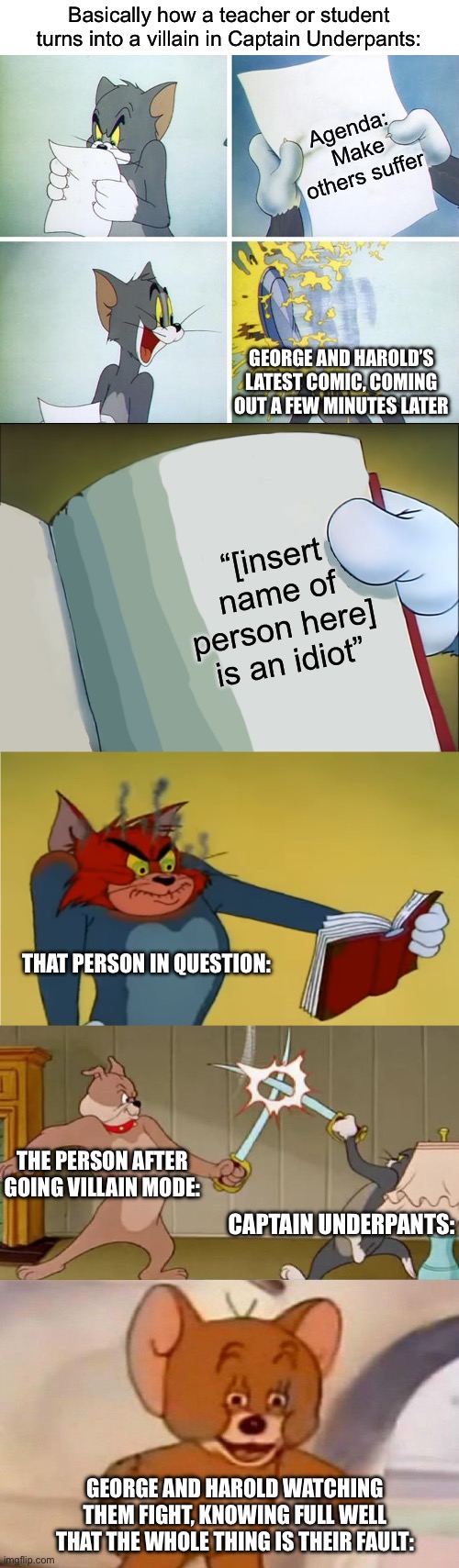 Everyone is mad about how Netflix is removing Captain Underpants and made memes about it. Here’s mine about the books. Enjoy! | Basically how a teacher or student turns into a villain in Captain Underpants:; Agenda: 
Make others suffer; George and Harold’s latest comic, coming out a few minutes later; “[insert name of person here] is an idiot”; That person in question:; The person after going villain mode:; Captain Underpants:; George and Harold watching them fight, knowing full well that the whole thing is their fault: | image tagged in tom reading paper,angry tom reading book,tom and jerry swordfight,funny,memes,oh wow are you actually reading these tags | made w/ Imgflip meme maker