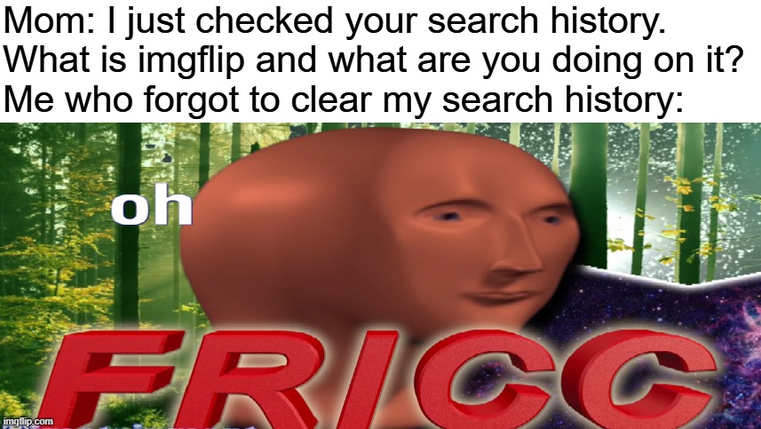 never told a soul i use imgflip. my account is still a secret | Mom: I just checked your search history. What is imgflip and what are you doing on it?
Me who forgot to clear my search history: | image tagged in meme man oh fricc,search history,secret | made w/ Imgflip meme maker