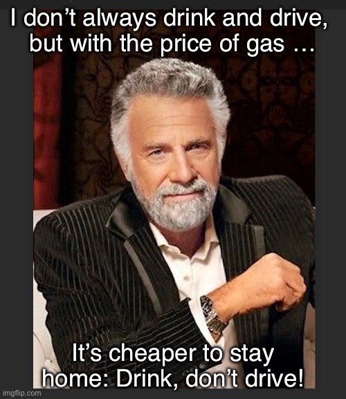 Drink, don’t drive! | I don’t always drink and drive, 
but with the price of gas …; It’s cheaper to stay home: Drink, don’t drive! | image tagged in funny | made w/ Imgflip meme maker